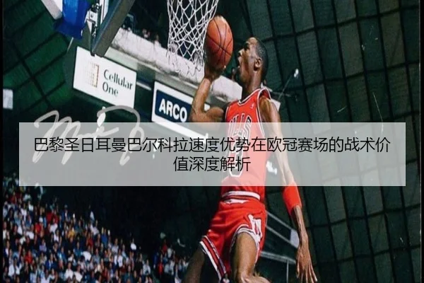 巴黎圣日耳曼巴尔科拉速度优势在欧冠赛场的战术价值深度解析