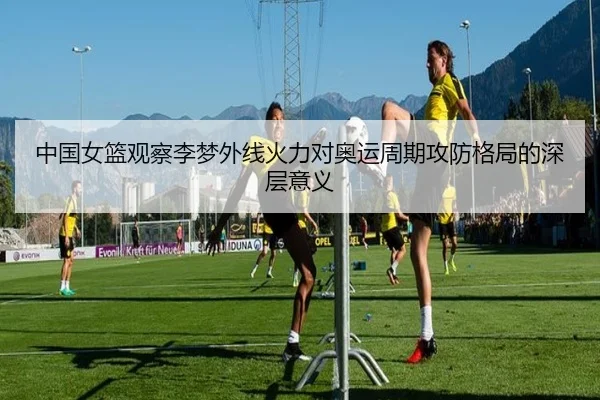中国女篮观察李梦外线火力对奥运周期攻防格局的深层意义