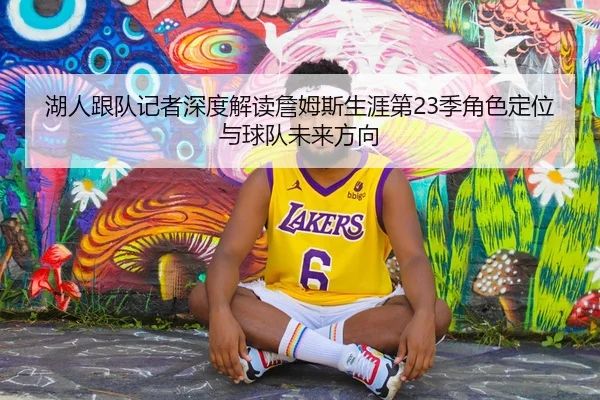 湖人跟队记者深度解读詹姆斯生涯第23季角色定位与球队未来方向