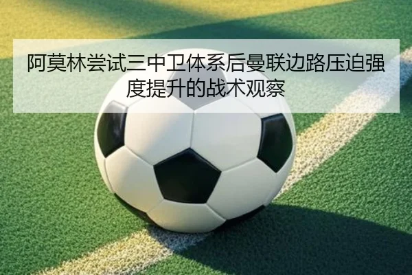 阿莫林尝试三中卫体系后曼联边路压迫强度提升的战术观察
