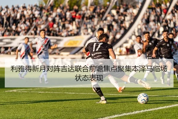利雅得新月对阵吉达联合前瞻焦点聚集本泽马临场状态表现
